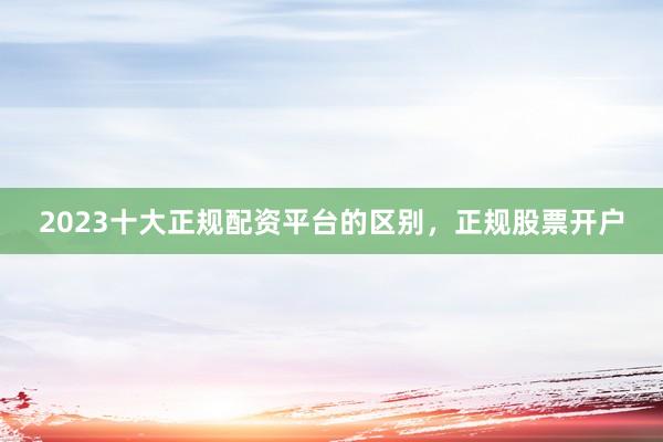 2023十大正规配资平台的区别，正规股票开户