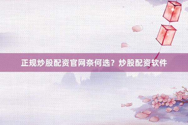 正规炒股配资官网奈何选？炒股配资软件