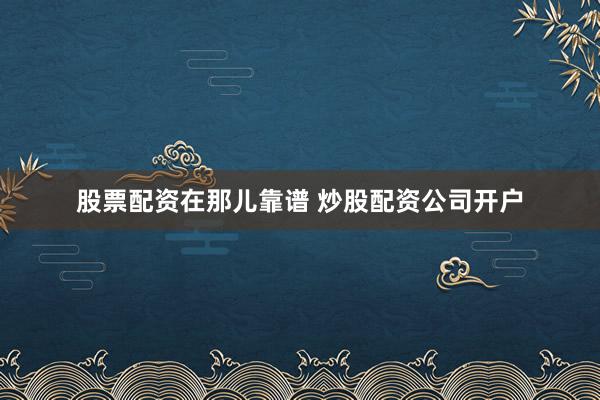 股票配资在那儿靠谱 炒股配资公司开户