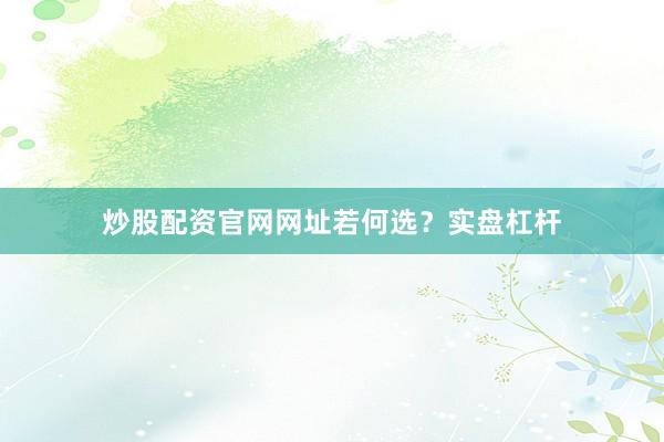 炒股配资官网网址若何选？实盘杠杆
