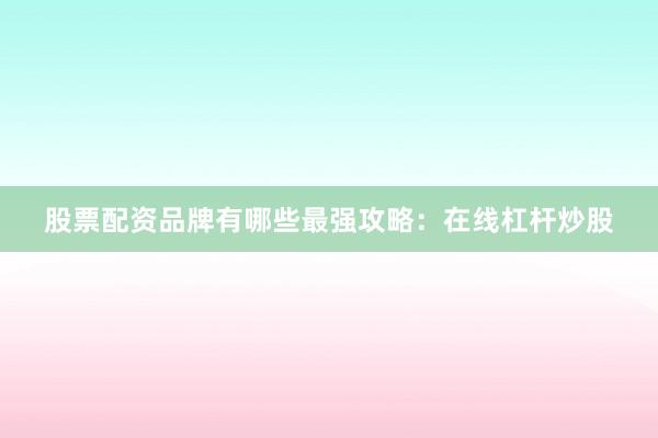 股票配资品牌有哪些最强攻略：在线杠杆炒股