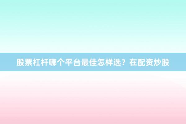 股票杠杆哪个平台最佳怎样选？在配资炒股