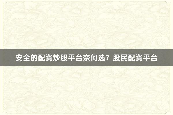 安全的配资炒股平台奈何选？股民配资平台