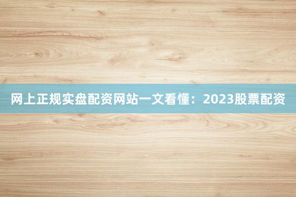 网上正规实盘配资网站一文看懂：2023股票配资