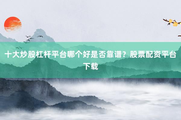 十大炒股杠杆平台哪个好是否靠谱？股票配资平台下载