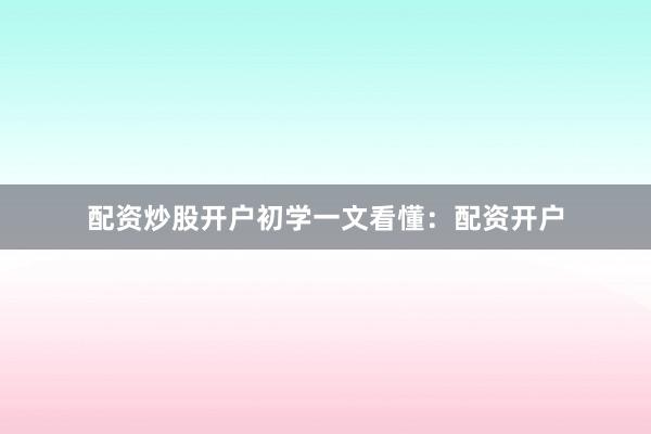 配资炒股开户初学一文看懂：配资开户