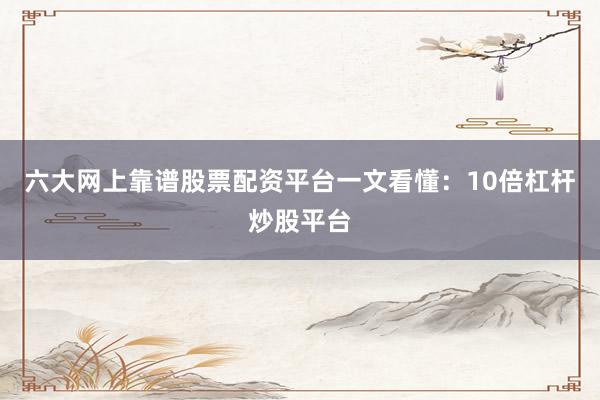 六大网上靠谱股票配资平台一文看懂：10倍杠杆炒股平台