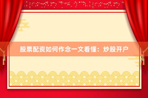 股票配资如何作念一文看懂：炒股开户