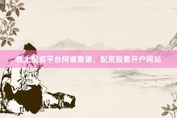 线上配资平台阿谁靠谱，配资股票开户网站