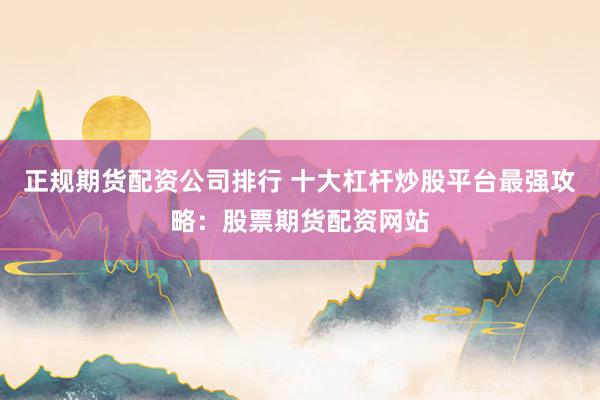 正规期货配资公司排行 十大杠杆炒股平台最强攻略：股票期货配资网站