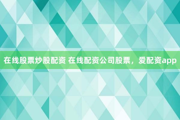 在线股票炒股配资 在线配资公司股票，爱配资app