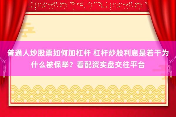 普通人炒股票如何加杠杆 杠杆炒股利息是若干为什么被保举？看配资实盘交往平台