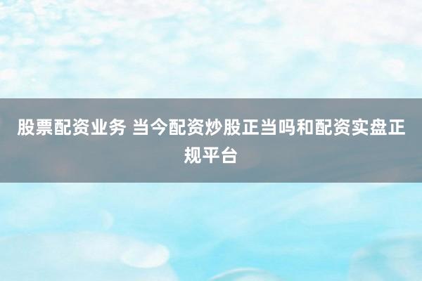 股票配资业务 当今配资炒股正当吗和配资实盘正规平台