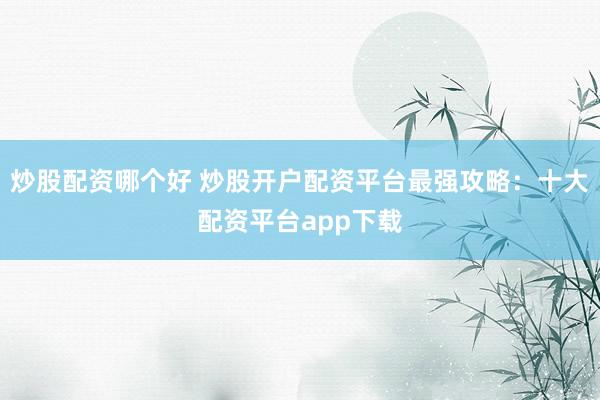炒股配资哪个好 炒股开户配资平台最强攻略：十大配资平台app下载