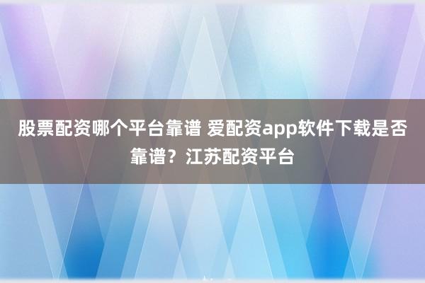 股票配资哪个平台靠谱 爱配资app软件下载是否靠谱？江苏配资平台