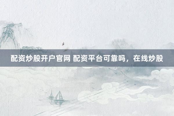 配资炒股开户官网 配资平台可靠吗，在线炒股