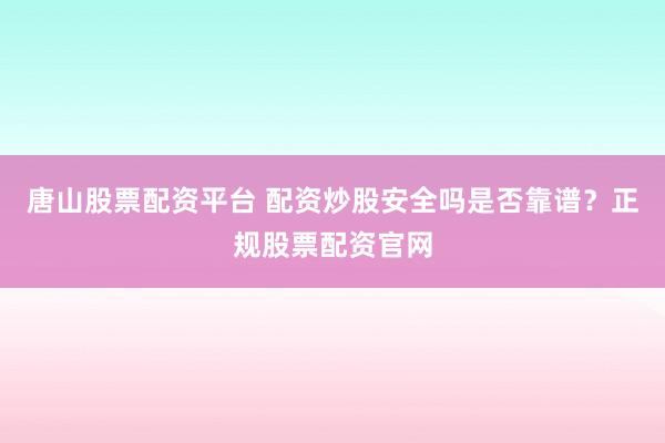 唐山股票配资平台 配资炒股安全吗是否靠谱？正规股票配资官网