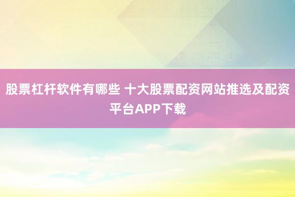 股票杠杆软件有哪些 十大股票配资网站推选及配资平台APP下载