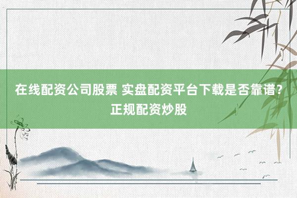 在线配资公司股票 实盘配资平台下载是否靠谱？正规配资炒股