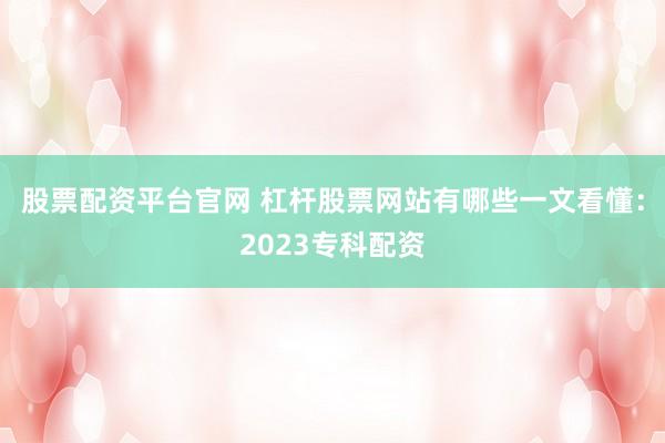 股票配资平台官网 杠杆股票网站有哪些一文看懂：2023专科配资