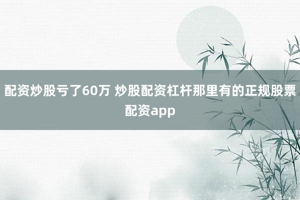 配资炒股亏了60万 炒股配资杠杆那里有的正规股票配资app