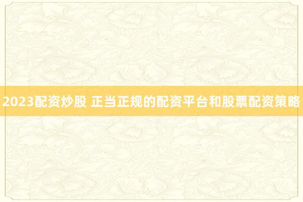 2023配资炒股 正当正规的配资平台和股票配资策略