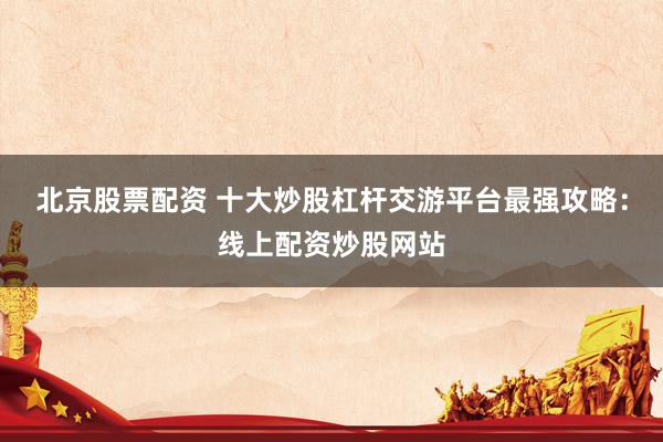 北京股票配资 十大炒股杠杆交游平台最强攻略：线上配资炒股网站