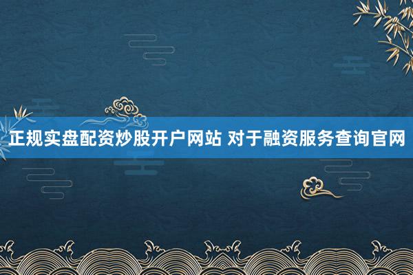 正规实盘配资炒股开户网站 对于融资服务查询官网
