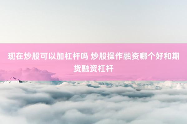 现在炒股可以加杠杆吗 炒股操作融资哪个好和期货融资杠杆