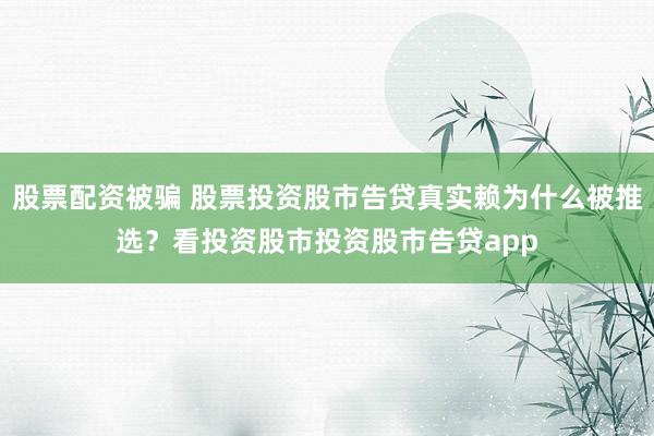 股票配资被骗 股票投资股市告贷真实赖为什么被推选？看投资股市投资股市告贷app