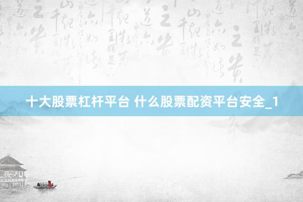 十大股票杠杆平台 什么股票配资平台安全_1