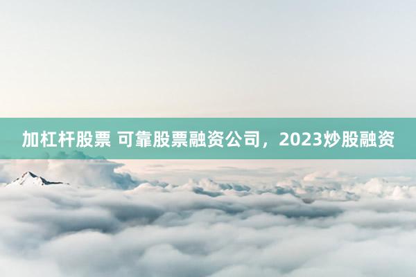 加杠杆股票 可靠股票融资公司，2023炒股融资