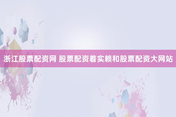 浙江股票配资网 股票配资着实赖和股票配资大网站