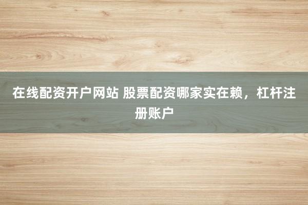 在线配资开户网站 股票配资哪家实在赖，杠杆注册账户