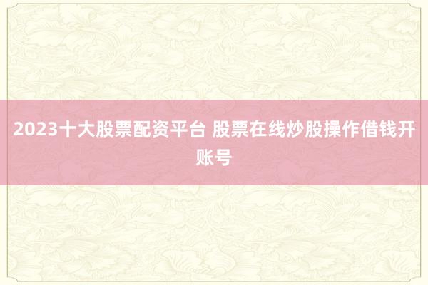 2023十大股票配资平台 股票在线炒股操作借钱开账号