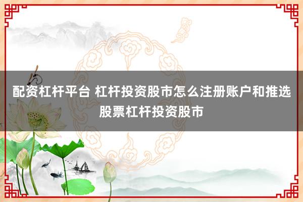 配资杠杆平台 杠杆投资股市怎么注册账户和推选股票杠杆投资股市