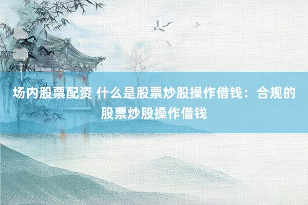 场内股票配资 什么是股票炒股操作借钱：合规的股票炒股操作借钱