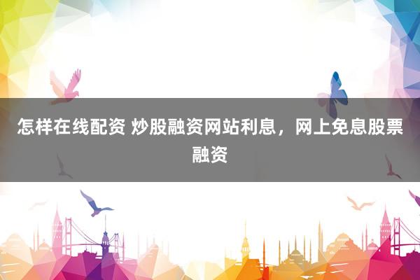 怎样在线配资 炒股融资网站利息，网上免息股票融资