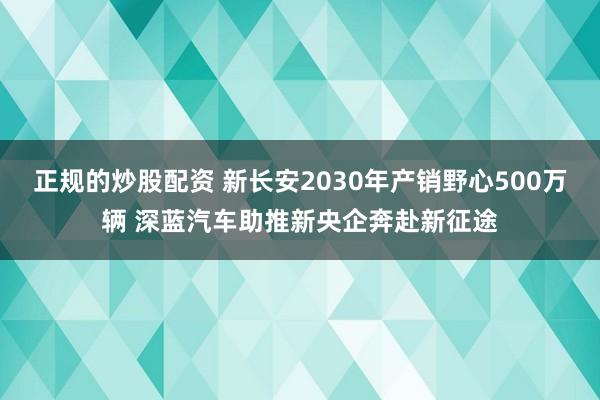 正规的炒股配资 新长安2030年产销野心500万辆 深蓝汽车助推新央企奔赴新征途