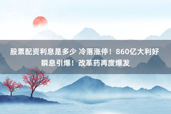 股票配资利息是多少 冷落涨停！860亿大利好 瞬息引爆！改革药再度爆发