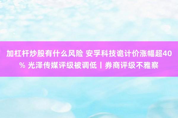 加杠杆炒股有什么风险 安孚科技诡计价涨幅超40% 光泽传媒评级被调低丨券商评级不雅察
