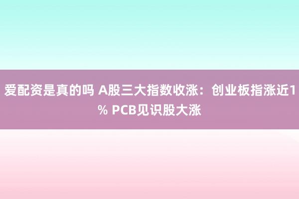 爱配资是真的吗 A股三大指数收涨：创业板指涨近1% PCB见识股大涨