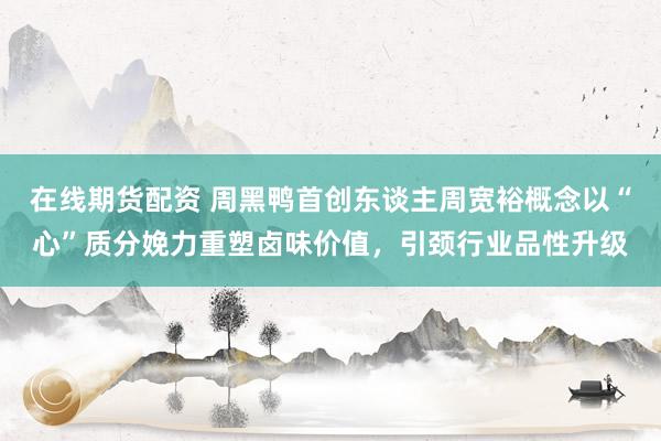 在线期货配资 周黑鸭首创东谈主周宽裕概念以“心”质分娩力重塑卤味价值，引颈行业品性升级