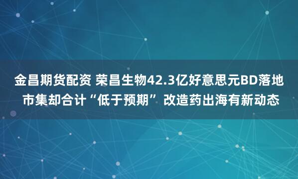 金昌期货配资 荣昌生物42.3亿好意思元BD落地 市集却合计“低于预期” 改造药出海有新动态