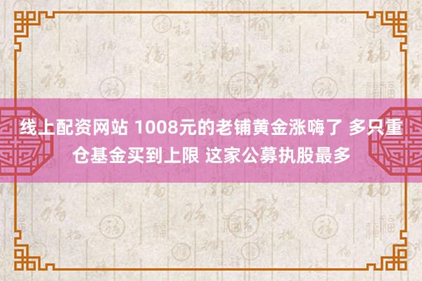 线上配资网站 1008元的老铺黄金涨嗨了 多只重仓基金买到上限 这家公募执股最多