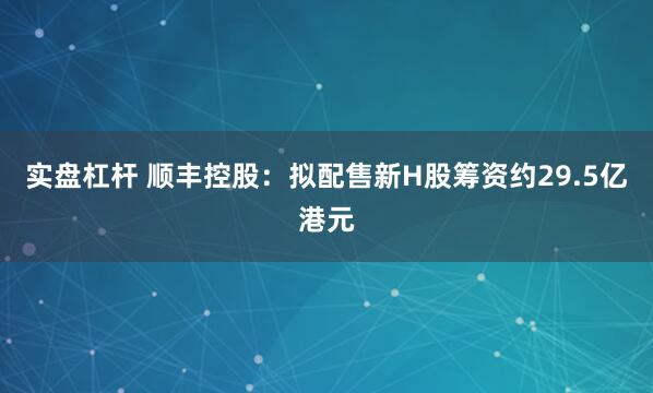 实盘杠杆 顺丰控股：拟配售新H股筹资约29.5亿港元
