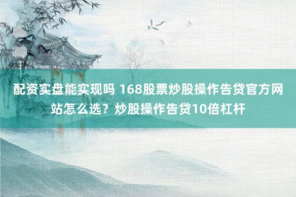 配资实盘能实现吗 168股票炒股操作告贷官方网站怎么选？炒股操作告贷10倍杠杆
