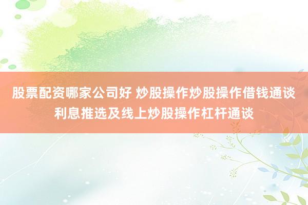 股票配资哪家公司好 炒股操作炒股操作借钱通谈利息推选及线上炒股操作杠杆通谈