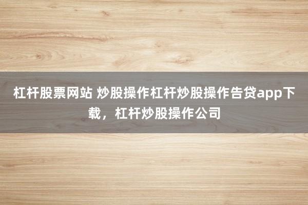 杠杆股票网站 炒股操作杠杆炒股操作告贷app下载，杠杆炒股操作公司