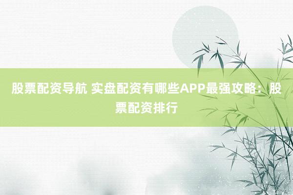 股票配资导航 实盘配资有哪些APP最强攻略：股票配资排行